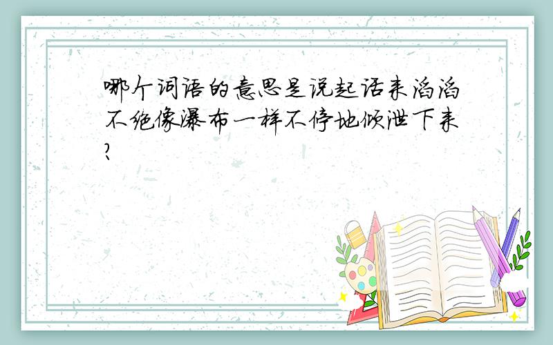 哪个词语的意思是说起话来滔滔不绝像瀑布一样不停地倾泄下来?