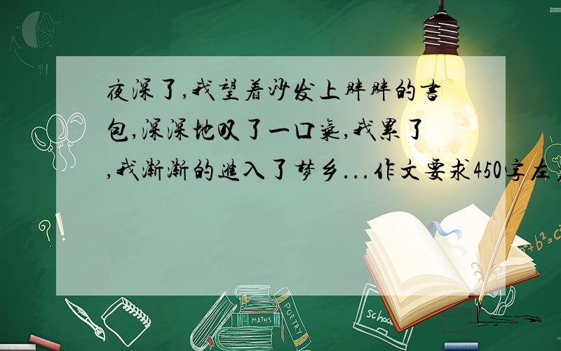 夜深了,我望着沙发上胖胖的书包,深深地叹了一口气,我累了,我渐渐的进入了梦乡...作文要求450字左右