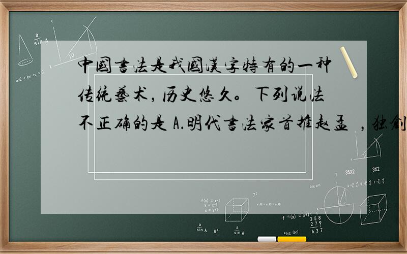 中国书法是我国汉字特有的一种传统艺术，历史悠久。下列说法不正确的是 A．明代书法家首推赵孟頫，独创赵体。 B．东晋王羲之