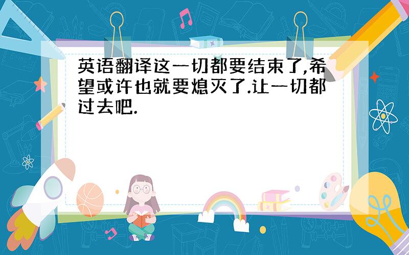 英语翻译这一切都要结束了,希望或许也就要熄灭了.让一切都过去吧.