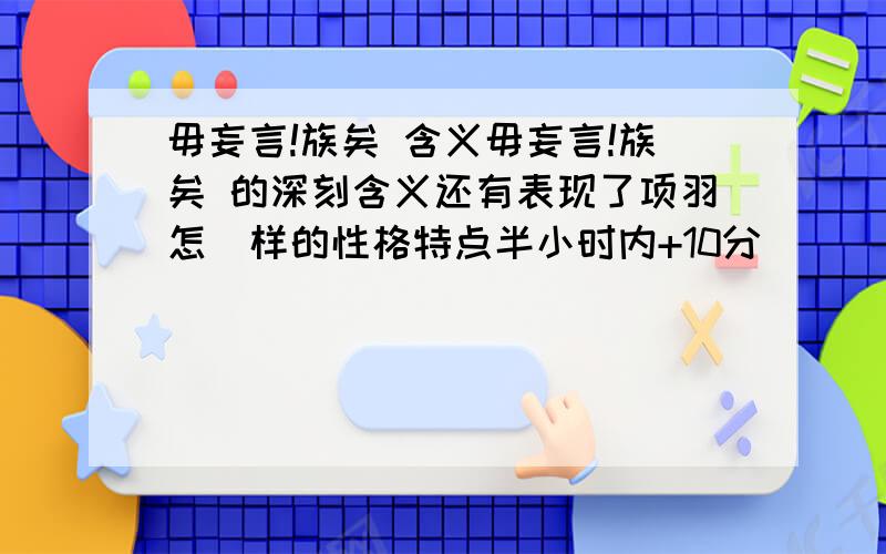 毋妄言!族矣 含义毋妄言!族矣 的深刻含义还有表现了项羽怎麼样的性格特点半小时内+10分