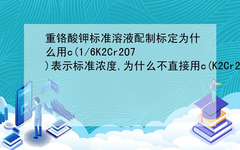 重铬酸钾标准溶液配制标定为什么用c(1/6K2Cr2O7)表示标准浓度,为什么不直接用c(K2Cr2O7)?重铬酸钾标准