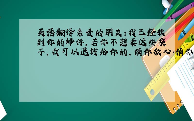 英语翻译亲爱的朋友:我已经收到你的邮件,若你不想要这些袋子,我可以退钱给你的,请你放心.请你查阅你的帐户,