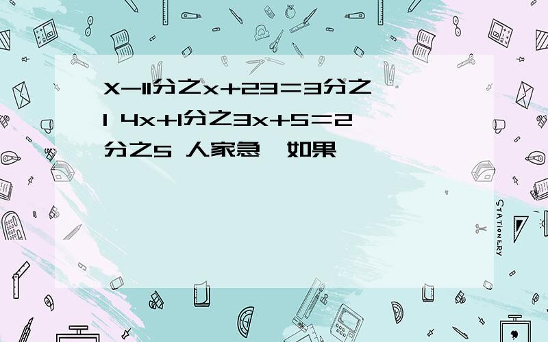 X-11分之x+23＝3分之1 4x+1分之3x+5＝2分之5 人家急,如果,