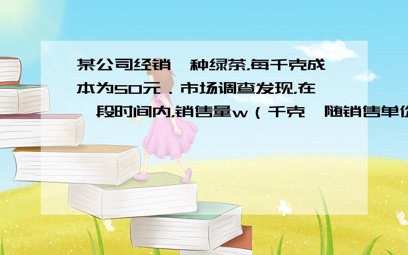 某公司经销一种绿茶，每千克成本为50元．市场调查发现，在一段时间内，销售量w（千克〕随销售单价x（元/千克）的变化而变化