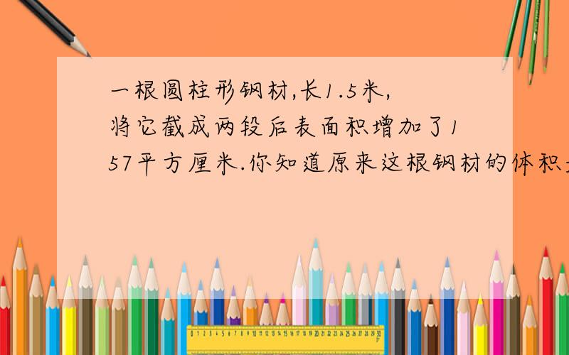 一根圆柱形钢材,长1.5米,将它截成两段后表面积增加了157平方厘米.你知道原来这根钢材的体积是多少吗