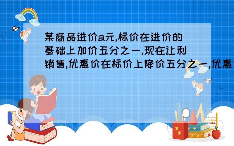 某商品进价a元,标价在进价的基础上加价五分之一,现在让利销售,优惠价在标价上降价五分之一,优惠价比进价 （）