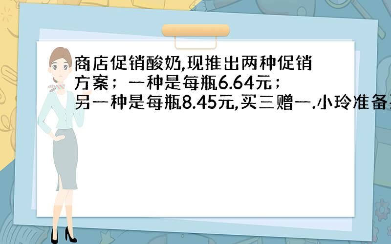 商店促销酸奶,现推出两种促销方案；一种是每瓶6.64元；另一种是每瓶8.45元,买三赠一.小玲准备买8瓶酸奶