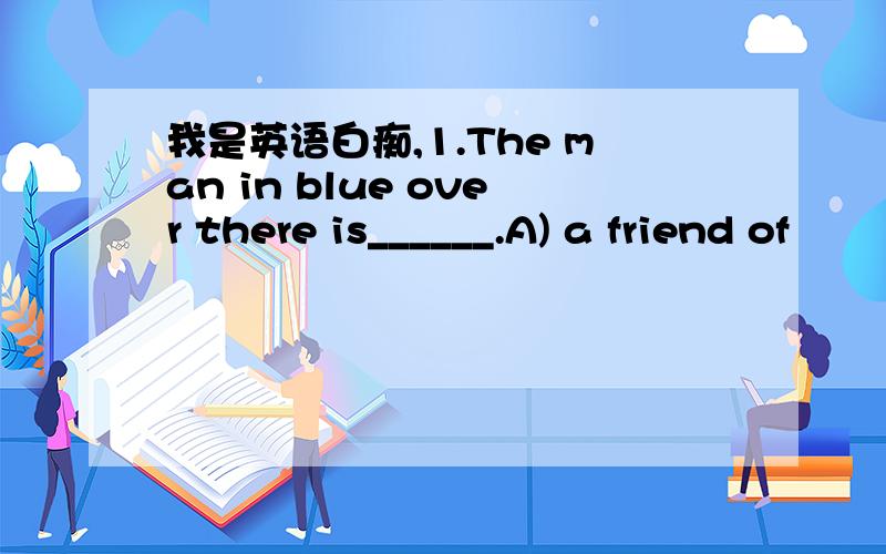 我是英语白痴,1.The man in blue over there is______.A) a friend of