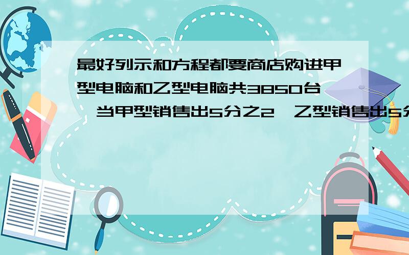 最好列示和方程都要商店购进甲型电脑和乙型电脑共3850台,当甲型销售出5分之2,乙型销售出5分之3后,剩下的这两种型号的