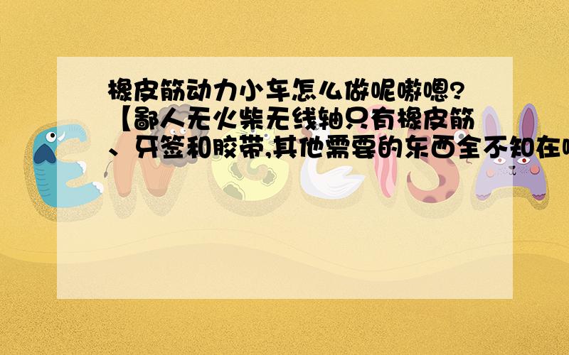 橡皮筋动力小车怎么做呢嗷嗯?【鄙人无火柴无线轴只有橡皮筋、牙签和胶带,其他需要的东西全不知在哪儿买