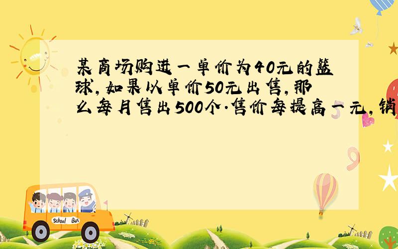 某商场购进一单价为40元的篮球,如果以单价50元出售,那么每月售出500个.售价每提高一元,销售量减少10个