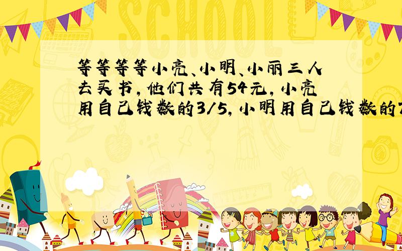 等等等等小亮、小明、小丽三人去买书,他们共有54元,小亮用自己钱数的3/5,小明用自己钱数的75%,小丽用自己的钱数的2