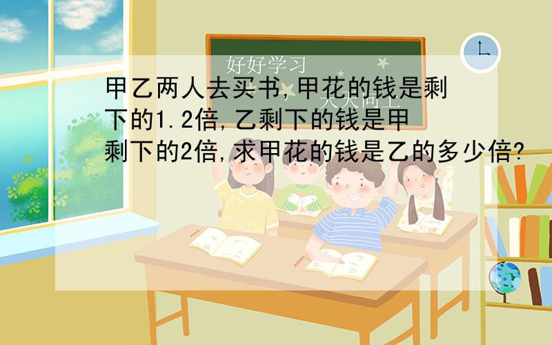 甲乙两人去买书,甲花的钱是剩下的1.2倍,乙剩下的钱是甲剩下的2倍,求甲花的钱是乙的多少倍?