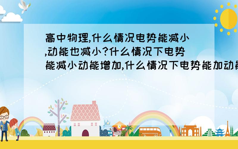 高中物理,什么情况电势能减小,动能也减小?什么情况下电势能减小动能增加,什么情况下电势能加动能加重力势能的和不变呢?