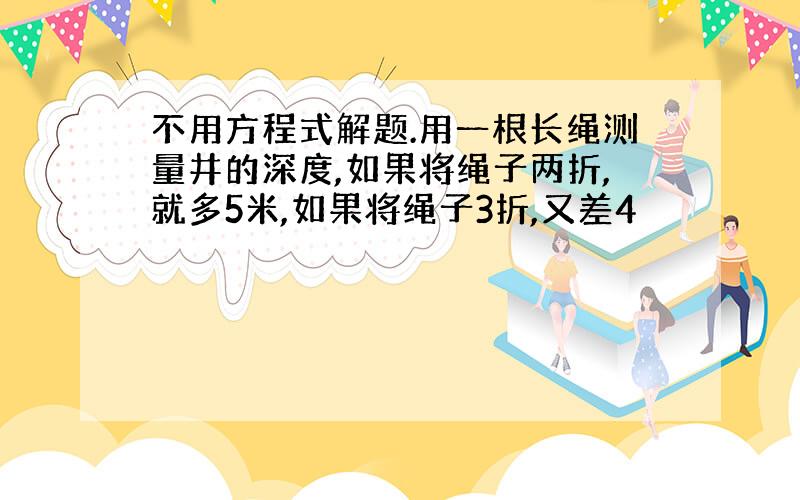 不用方程式解题.用一根长绳测量井的深度,如果将绳子两折,就多5米,如果将绳子3折,又差4