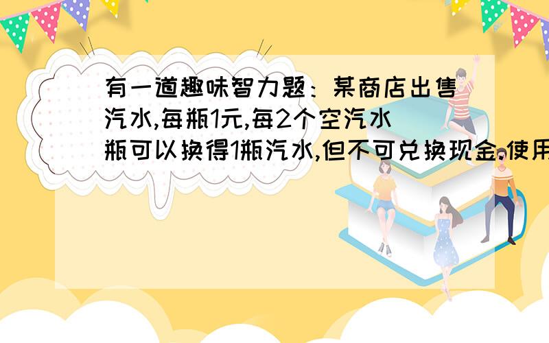 有一道趣味智力题：某商店出售汽水,每瓶1元,每2个空汽水瓶可以换得1瓶汽水,但不可兑换现金.使用10元现金,通过购买、换