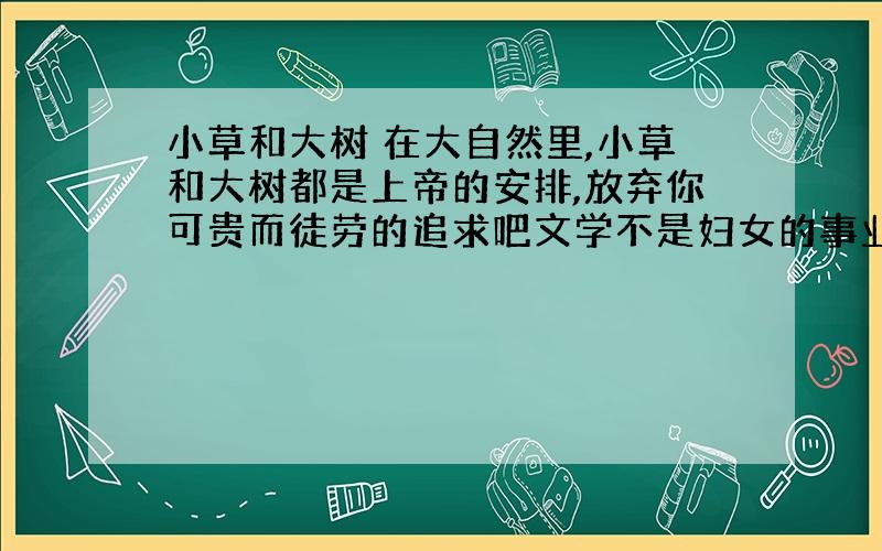 小草和大树 在大自然里,小草和大树都是上帝的安排,放弃你可贵而徒劳的追求吧文学不是妇女的事业