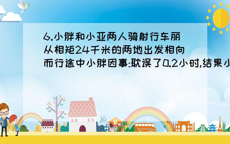 6.小胖和小亚两人骑射行车丽从相矩24千米的两地出发相向而行途中小胖因事:耽误了0.2小时,结果小亚1小时后与小胖在途中