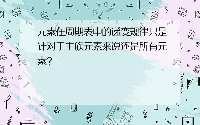 元素在周期表中的递变规律只是针对于主族元素来说还是所有元素?