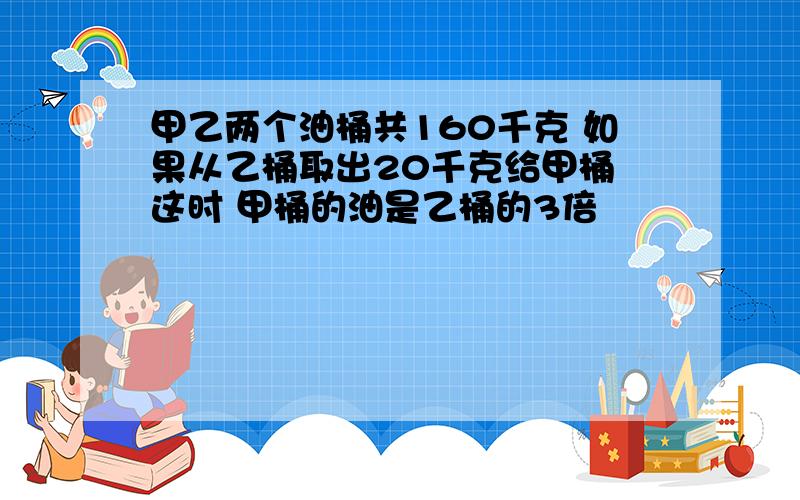 甲乙两个油桶共160千克 如果从乙桶取出20千克给甲桶 这时 甲桶的油是乙桶的3倍