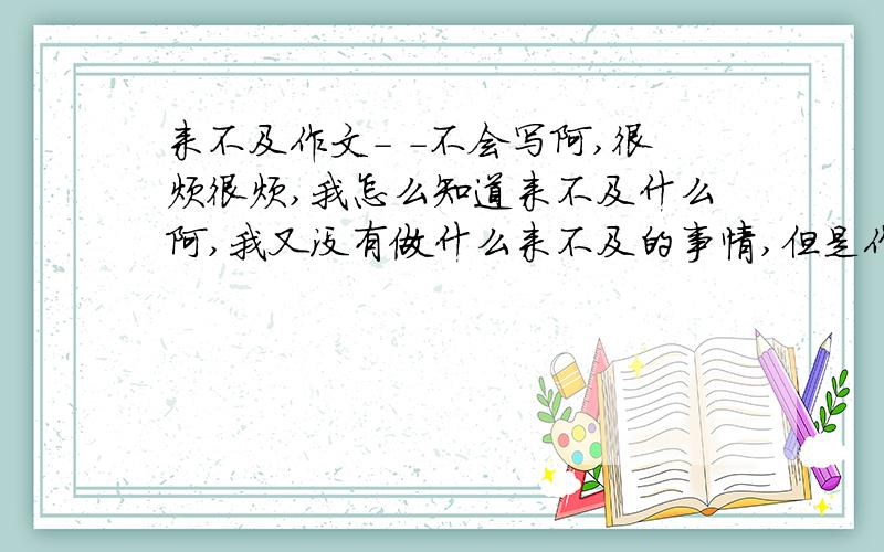 来不及作文- -不会写阿,很烦很烦,我怎么知道来不及什么阿,我又没有做什么来不及的事情,但是作文就是要写这个题材...T