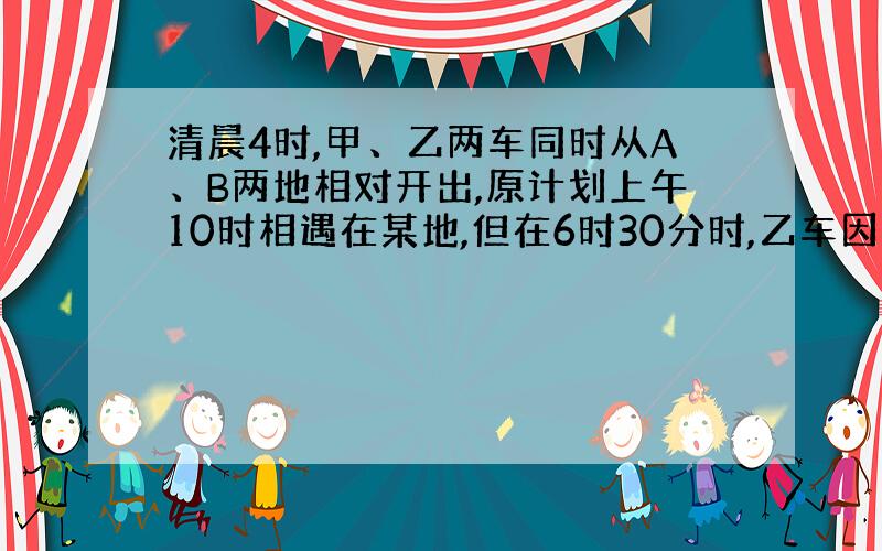 清晨4时,甲、乙两车同时从A、B两地相对开出,原计划上午10时相遇在某地,但在6时30分时,乙车因故停留在途中C地,甲车