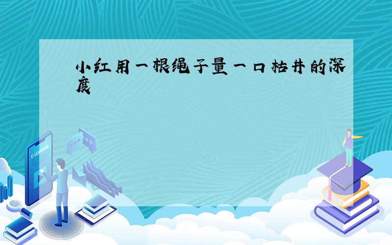 小红用一根绳子量一口枯井的深度