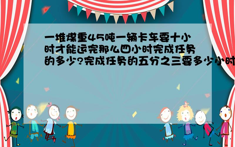 一堆煤重45吨一辆卡车要十小时才能运完那么四小时完成任务的多少?完成任务的五分之三要多少小时?