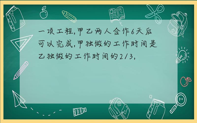 一项工程,甲乙两人合作6天后可以完成,甲独做的工作时间是乙独做的工作时间的2/3,