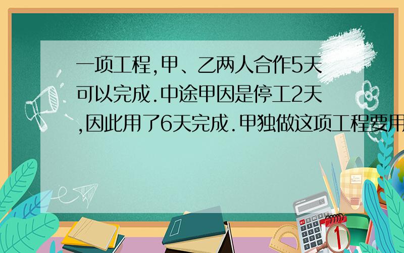 一项工程,甲、乙两人合作5天可以完成.中途甲因是停工2天,因此用了6天完成.甲独做这项工程要用多少天.