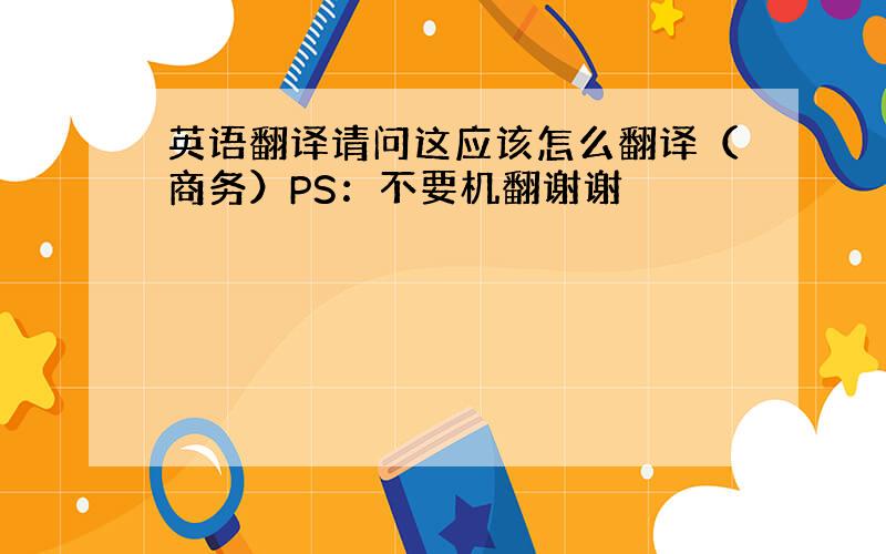 英语翻译请问这应该怎么翻译（商务）PS：不要机翻谢谢