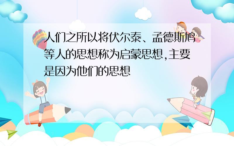 人们之所以将伏尔泰、孟德斯鸠等人的思想称为启蒙思想,主要是因为他们的思想