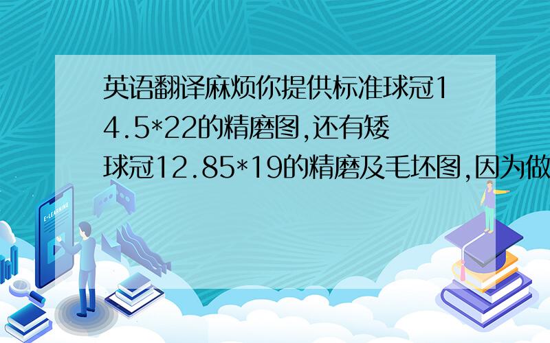 英语翻译麻烦你提供标准球冠14.5*22的精磨图,还有矮球冠12.85*19的精磨及毛坯图,因为做YK05的料,产品收缩