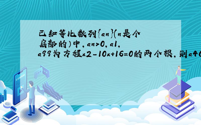 已知等比数列{an}(n是个底部的）中,an＞0,a1,a99为方程x2-10x+16=0的两个根,则a40×a60的值