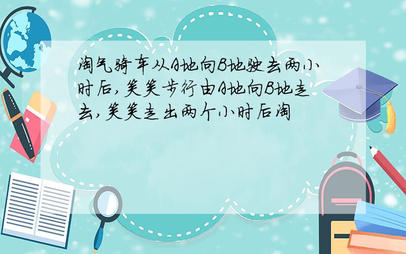 淘气骑车从A地向B地驶去两小时后,笑笑步行由A地向B地走去,笑笑走出两个小时后淘