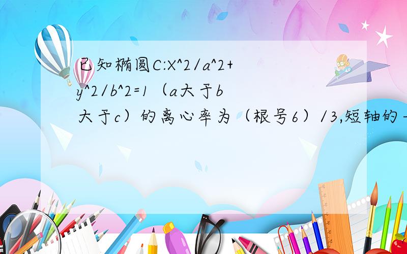 已知椭圆C:X^2/a^2+y^2/b^2=1（a大于b大于c）的离心率为（根号6）/3,短轴的一个端点到右焦点的距离为