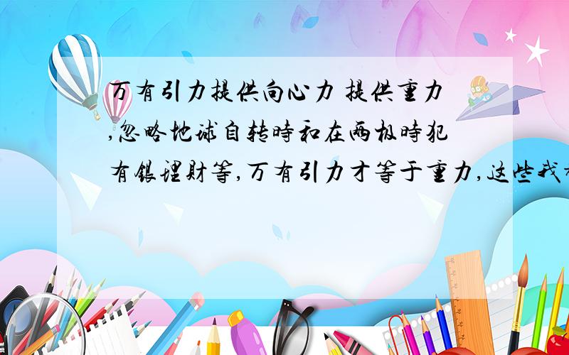 万有引力提供向心力 提供重力,忽略地球自转时和在两极时犯有银理财等,万有引力才等于重力,这些我都知道