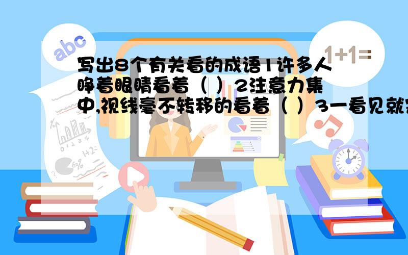 写出8个有关看的成语1许多人睁着眼睛看着（ ）2注意力集中,视线毫不转移的看着（ ）3一看见就害怕（ ）4目光敏锐,任何