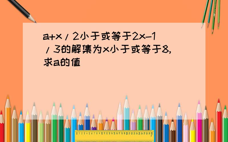 a+x/2小于或等于2x-1/3的解集为x小于或等于8,求a的值