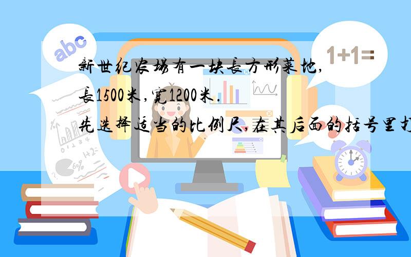 新世纪农场有一块长方形菜地,长1500米,宽1200米.先选择适当的比例尺,在其后面的括号里打“勾”,并算