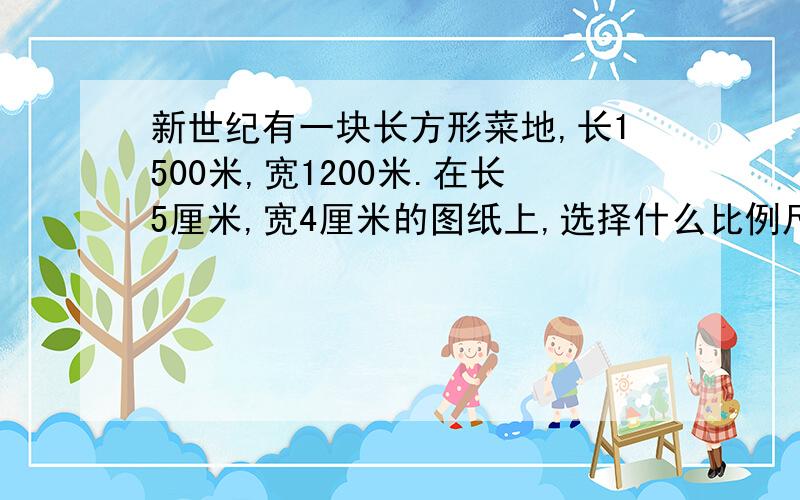 新世纪有一块长方形菜地,长1500米,宽1200米.在长5厘米,宽4厘米的图纸上,选择什么比例尺（）?