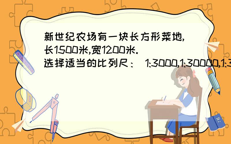 新世纪农场有一块长方形菜地,长1500米,宽1200米.选择适当的比列尺： 1:3000,1:30000,1:30000