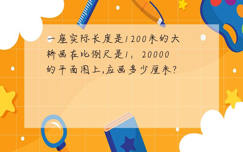 一座实际长度是1200米的大桥画在比例尺是1：20000的平面图上,应画多少厘米?