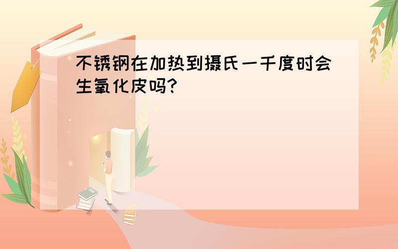 不锈钢在加热到摄氏一千度时会生氧化皮吗?