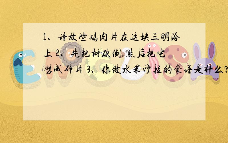 1、请放些鸡肉片在这块三明洽上 2、先把树砍倒,然后把它劈成碎片 3、你做水果沙拉的食谱是什么?