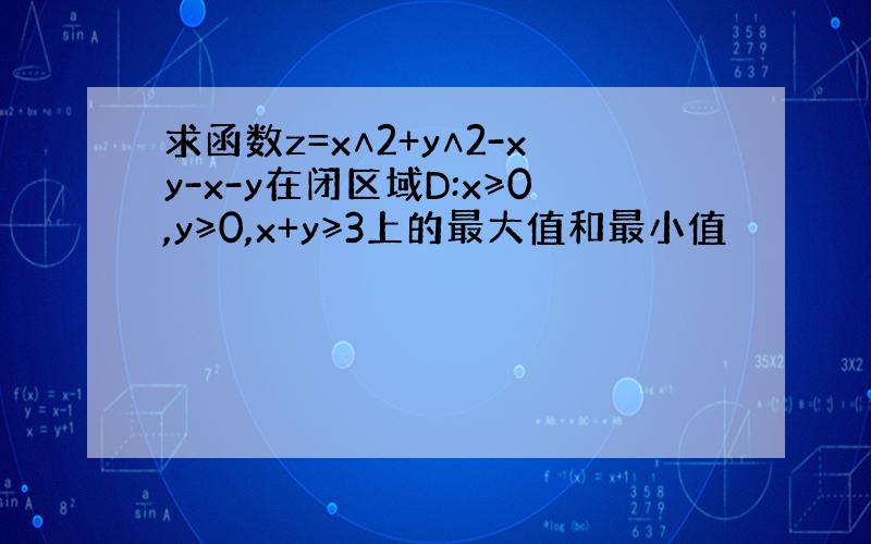 求函数z=x∧2+y∧2-xy-x-y在闭区域D:x≥0,y≥0,x+y≥3上的最大值和最小值