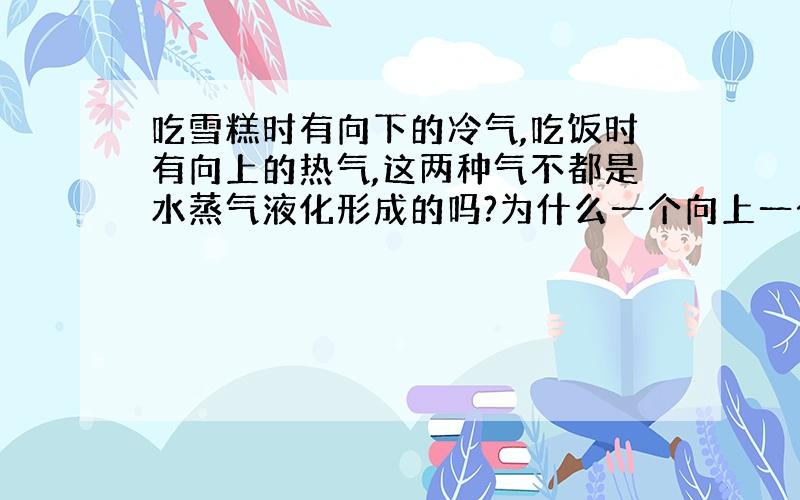 吃雪糕时有向下的冷气,吃饭时有向上的热气,这两种气不都是水蒸气液化形成的吗?为什么一个向上一个向下?