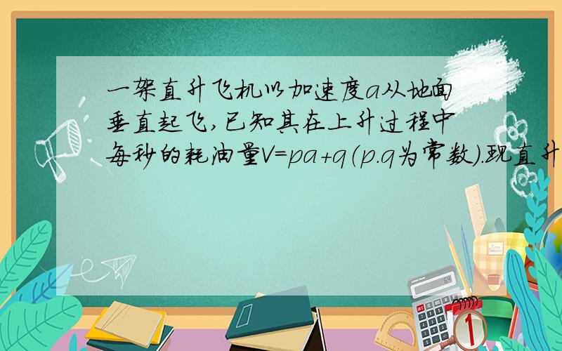 一架直升飞机以加速度a从地面垂直起飞,已知其在上升过程中每秒的耗油量V=pa+q（p.q为常数）.现直升机欲加速至H高空