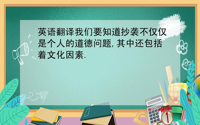 英语翻译我们要知道抄袭不仅仅是个人的道德问题,其中还包括着文化因素.